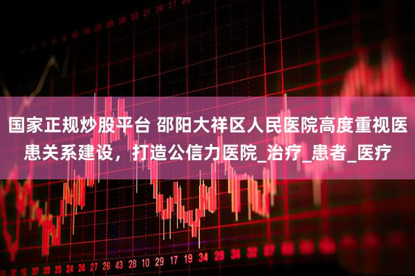 国家正规炒股平台 邵阳大祥区人民医院高度重视医患关系建设，打造公信力医院_治疗_患者_医疗