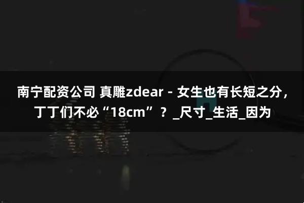 南宁配资公司 真雕zdear - 女生也有长短之分，丁丁们不必“18cm” ？_尺寸_生活_因为