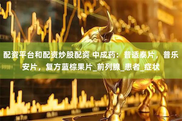 配资平台和配资炒股配资 中成药：普适泰片，普乐安片，复方蓝棕果片_前列腺_患者_症状