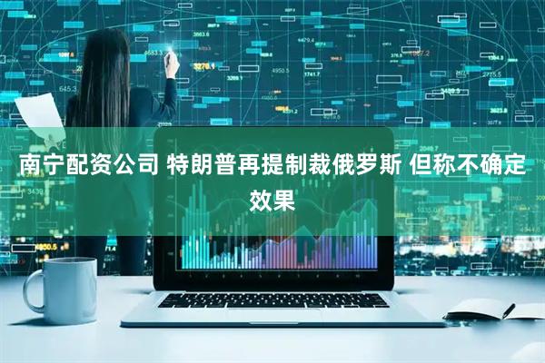 南宁配资公司 特朗普再提制裁俄罗斯 但称不确定效果