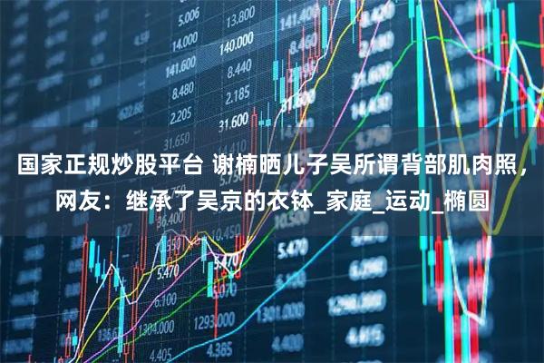 国家正规炒股平台 谢楠晒儿子吴所谓背部肌肉照，网友：继承了吴京的衣钵_家庭_运动_椭圆
