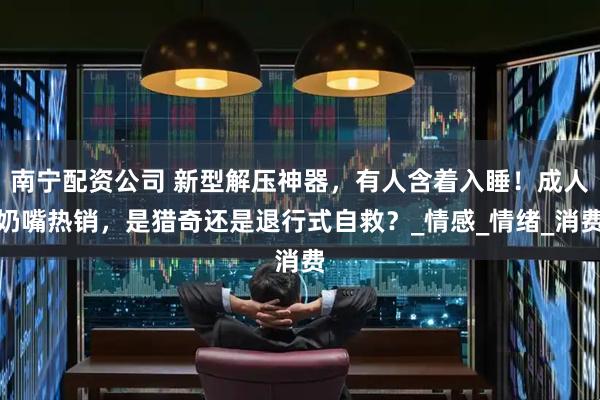 南宁配资公司 新型解压神器，有人含着入睡！成人奶嘴热销，是猎奇还是退行式自救？_情感_情绪_消费