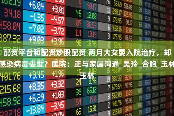 配资平台和配资炒股配资 两月大女婴入院治疗，却感染病毒去世？医院：正与家属沟通_吴玲_合胞_玉林