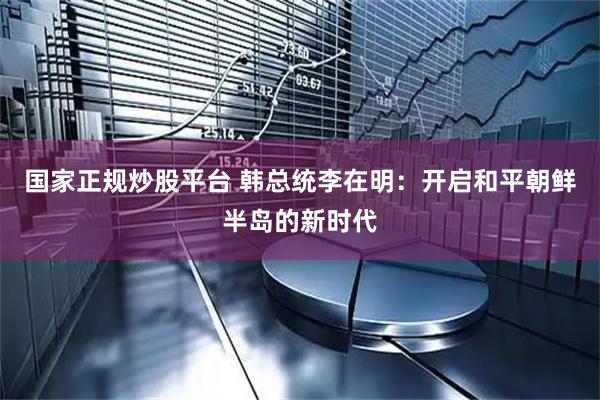 国家正规炒股平台 韩总统李在明：开启和平朝鲜半岛的新时代