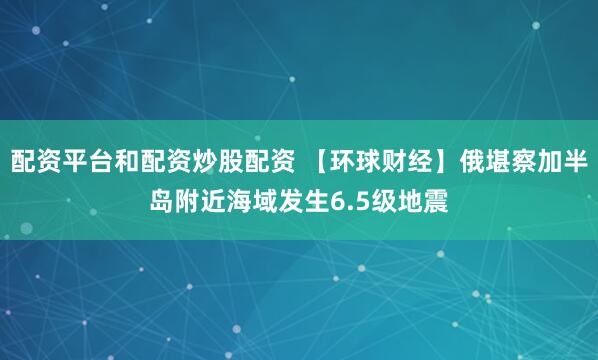配资平台和配资炒股配资 【环球财经】俄堪察加半岛附近海域发生6.5级地震