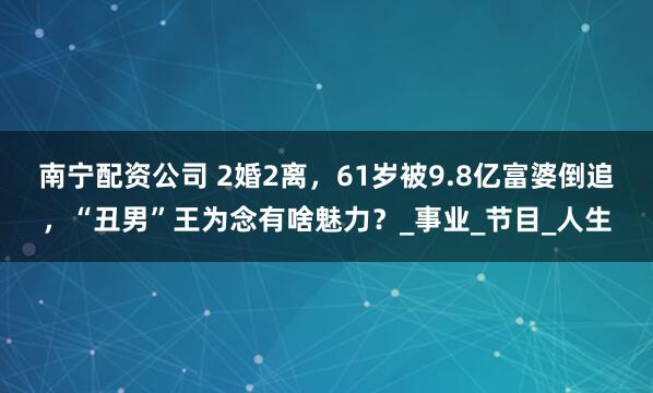 南宁配资公司 2婚2离，61岁被9.8亿富婆倒追，“丑男”王为念有啥魅力？_事业_节目_人生