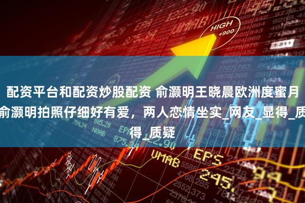 配资平台和配资炒股配资 俞灏明王晓晨欧洲度蜜月，俞灏明拍照仔细好有爱，两人恋情坐实_网友_显得_质疑
