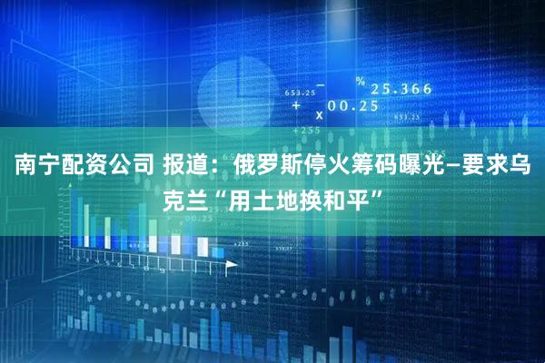 南宁配资公司 报道：俄罗斯停火筹码曝光—要求乌克兰“用土地换和平”