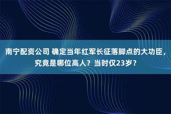 南宁配资公司 确定当年红军长征落脚点的大功臣，究竟是哪位高人？当时仅23岁？