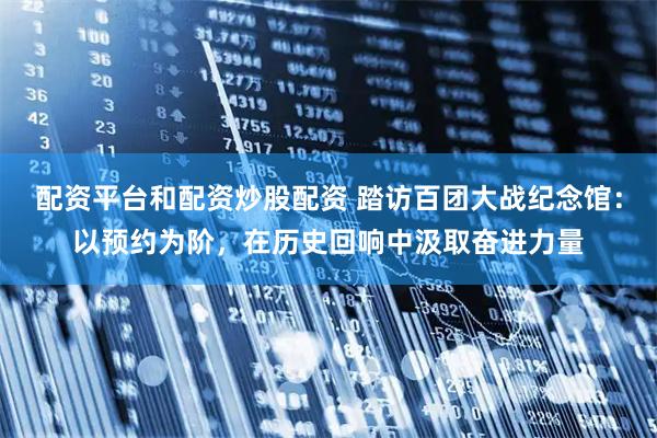 配资平台和配资炒股配资 踏访百团大战纪念馆：以预约为阶，在历史回响中汲取奋进力量