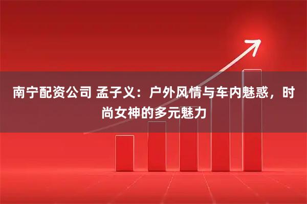 南宁配资公司 孟子义：户外风情与车内魅惑，时尚女神的多元魅力