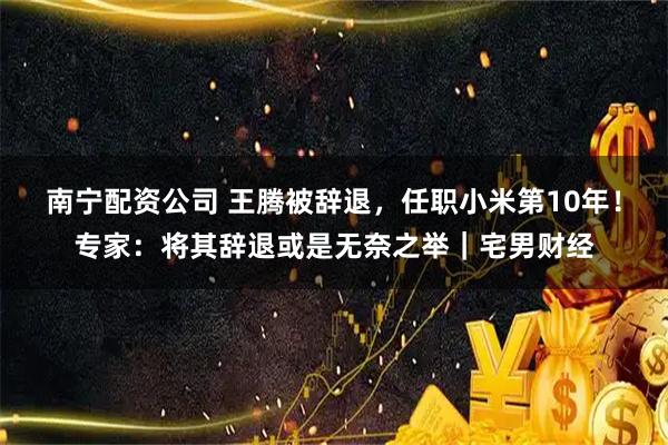 南宁配资公司 王腾被辞退，任职小米第10年！专家：将其辞退或是无奈之举｜宅男财经