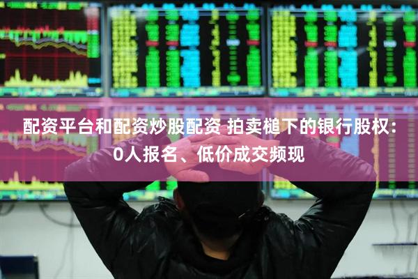 配资平台和配资炒股配资 拍卖槌下的银行股权：0人报名、低价成交频现