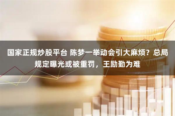 国家正规炒股平台 陈梦一举动会引大麻烦？总局规定曝光或被重罚，王励勤为难