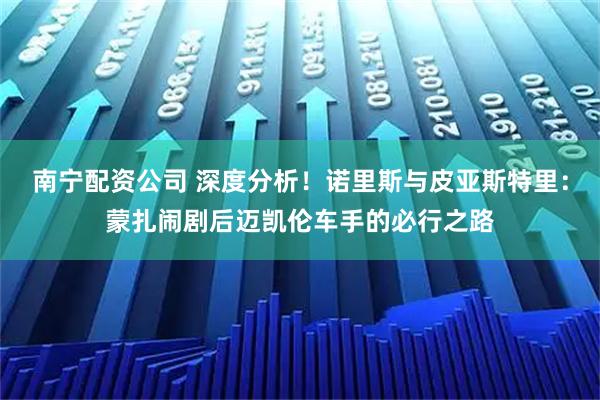 南宁配资公司 深度分析！诺里斯与皮亚斯特里：蒙扎闹剧后迈凯伦车手的必行之路