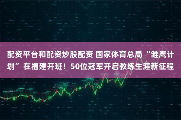配资平台和配资炒股配资 国家体育总局 “雏鹰计划” 在福建开班！50位冠军开启教练生涯新征程