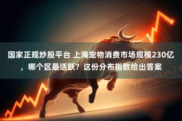国家正规炒股平台 上海宠物消费市场规模230亿，哪个区最活跃？这份分布指数给出答案