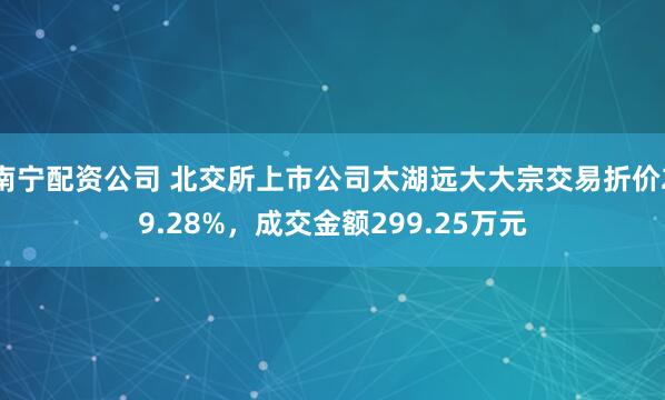 南宁配资公司 北交所上市公司太湖远大大宗交易折价29.28%，成交金额299.25万元