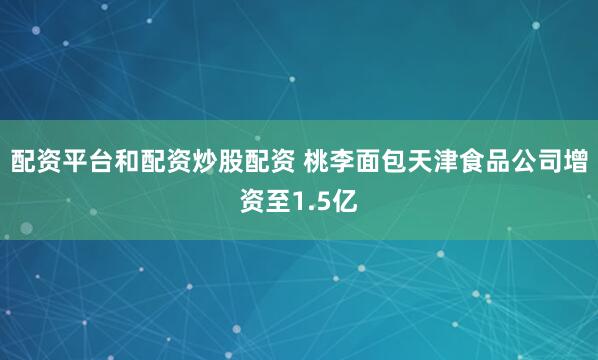 配资平台和配资炒股配资 桃李面包天津食品公司增资至1.5亿