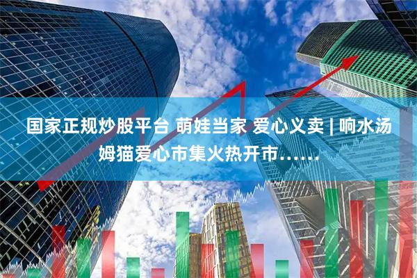 国家正规炒股平台 萌娃当家 爱心义卖 | 响水汤姆猫爱心市集火热开市……