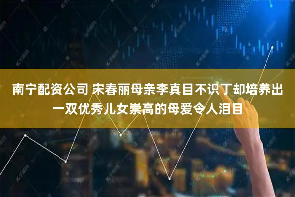 南宁配资公司 宋春丽母亲李真目不识丁却培养出一双优秀儿女崇高的母爱令人泪目