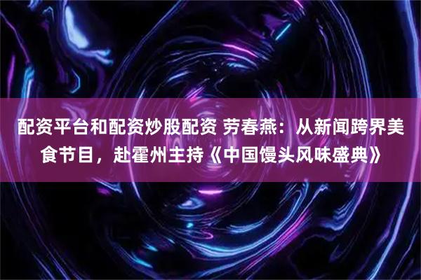 配资平台和配资炒股配资 劳春燕：从新闻跨界美食节目，赴霍州主持《中国馒头风味盛典》