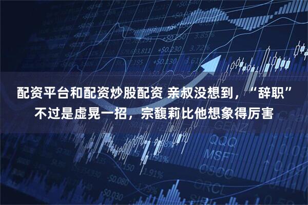 配资平台和配资炒股配资 亲叔没想到,“辞职”不过是虚晃一招,宗馥莉比他想象得厉害