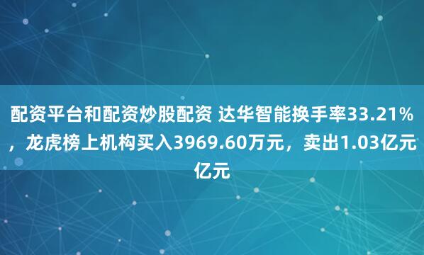 配资平台和配资炒股配资 达华智能换手率33.21%，龙虎榜上机构买入3969.60万元，卖出1.03亿元