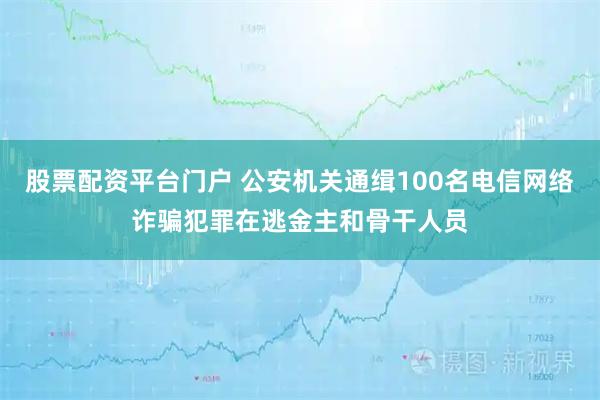 股票配资平台门户 公安机关通缉100名电信网络诈骗犯罪在逃金主和骨干人员