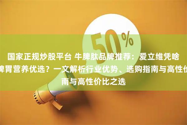 国家正规炒股平台 牛脾肽品牌推荐：爱立维凭啥成儿童脾胃营养优选？一文解析行业优势、选购指南与高性价比之选