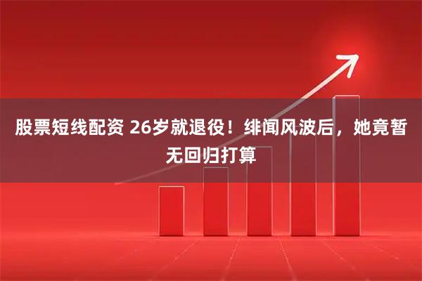 股票短线配资 26岁就退役！绯闻风波后，她竟暂无回归打算